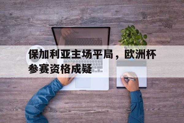 保加利亚主场平局,欧洲杯参赛资格成疑的简单介绍