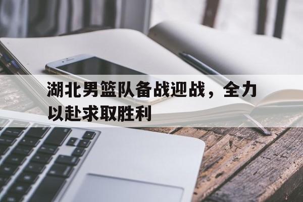 关于湖北男篮队备战迎战,全力以赴求取胜利的信息