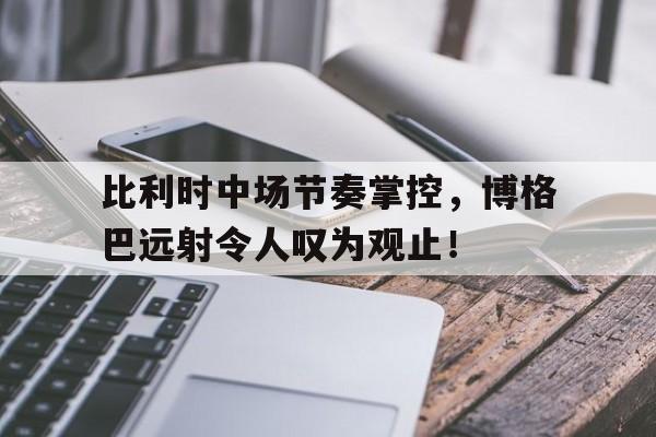 比利时中场节奏掌控,博格巴远射令人叹为观止!的简单介绍