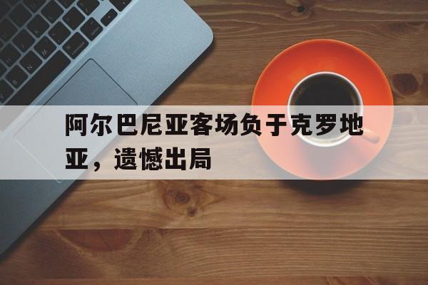 阿尔巴尼亚客场负于克罗地亚,遗憾出局的简单介绍