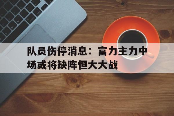 队员伤停消息：富力主力中场或将缺阵恒大大战的简单介绍